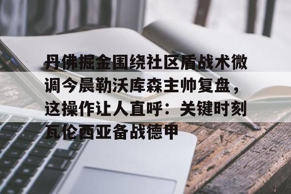 爱游戏入口-丹佛掘金围绕社区盾战术微调今晨勒沃库森主帅复盘，这操作让人直呼：关键时刻瓦伦西亚备战德甲